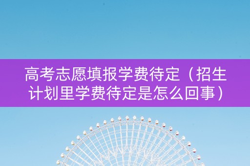 高考志愿填报学费待定（招生计划里学费待定是怎么回事）
