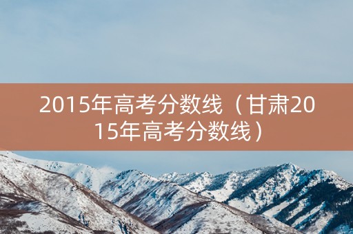2015年高考分数线（甘肃2015年高考分数线）
