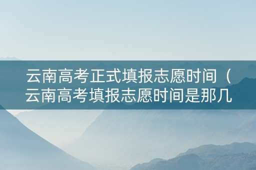 云南高考正式填报志愿时间（云南高考填报志愿时间是那几天）