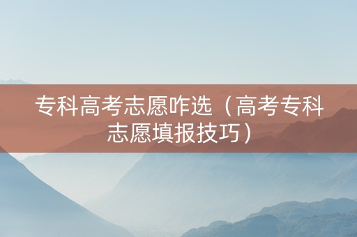 专科高考志愿咋选（高考专科志愿填报技巧）