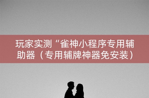 玩家实测“雀神小程序专用辅助器（专用辅牌神器免安装）