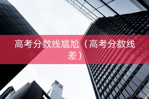 高考分数线尴尬（高考分数线差）