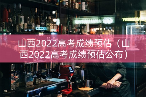 山西2022高考成绩预估（山西2022高考成绩预估公布）