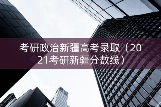 考研政治新疆高考录取（2021考研新疆分数线）