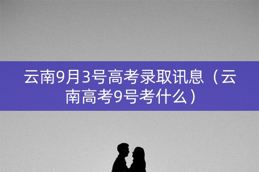 云南9月3号高考录取讯息（云南高考9号考什么）
