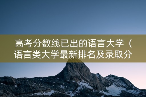 高考分数线已出的语言大学（语言类大学最新排名及录取分数线）