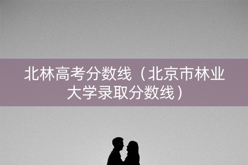 北林高考分数线（北京市林业大学录取分数线）