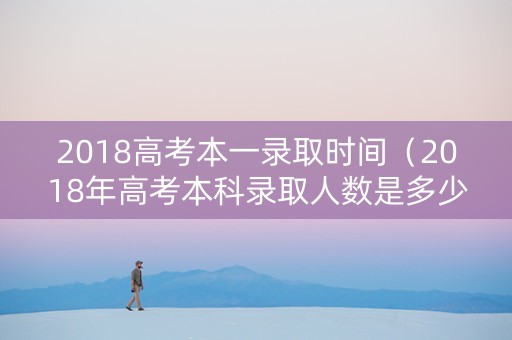 2018高考本一录取时间（2018年高考本科录取人数是多少）