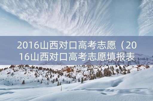 2016山西对口高考志愿（2016山西对口高考志愿填报表）