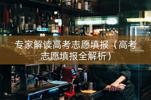 专家解读高考志愿填报（高考志愿填报全解析）