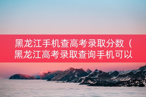 黑龙江手机查高考录取分数（黑龙江高考录取查询手机可以查吗）