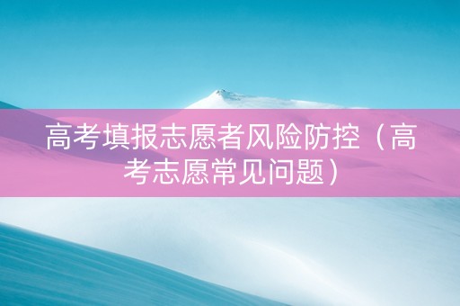 高考填报志愿者风险防控（高考志愿常见问题）