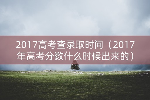 2017高考查录取时间（2017年高考分数什么时候出来的）