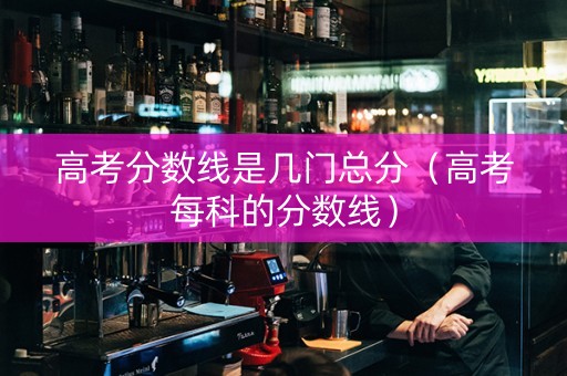 高考分数线是几门总分（高考每科的分数线）