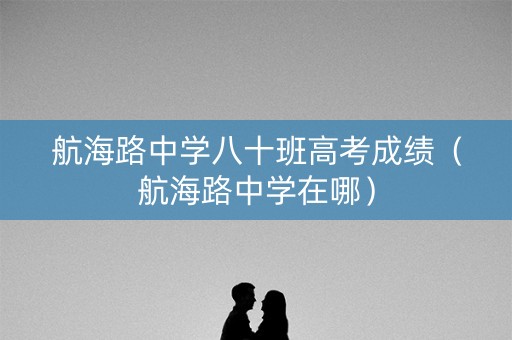 航海路中学八十班高考成绩（航海路中学在哪）