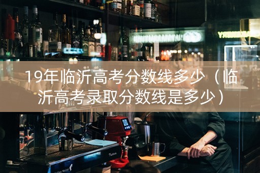 19年临沂高考分数线多少（临沂高考录取分数线是多少）