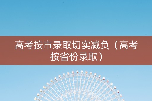 高考按市录取切实减负（高考按省份录取）