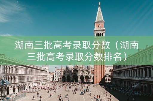 湖南三批高考录取分数（湖南三批高考录取分数排名）