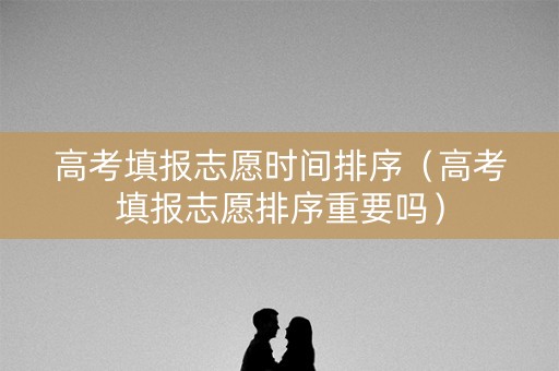 高考填报志愿时间排序（高考填报志愿排序重要吗）