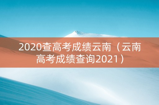 2020查高考成绩云南（云南高考成绩查询2021）
