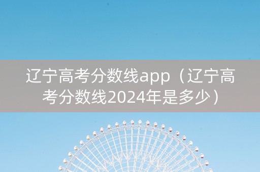 辽宁高考分数线app（辽宁高考分数线2024年是多少）