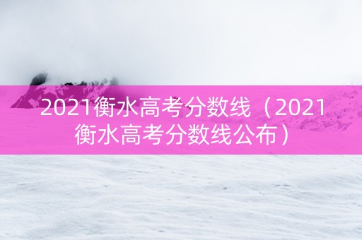 2021衡水高考分数线（2021衡水高考分数线公布）