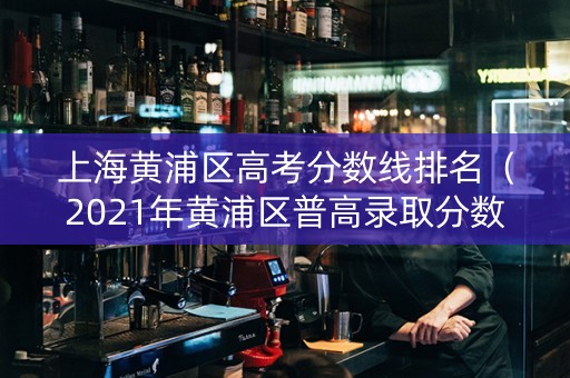 上海黄浦区高考分数线排名（2021年黄浦区普高录取分数线）