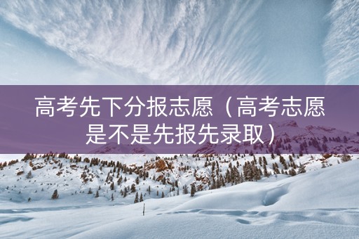 高考先下分报志愿（高考志愿是不是先报先录取）