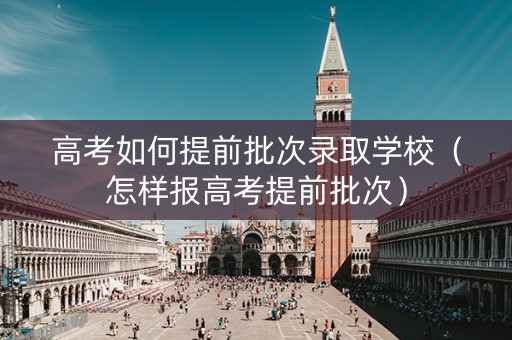 高考如何提前批次录取学校（怎样报高考提前批次）