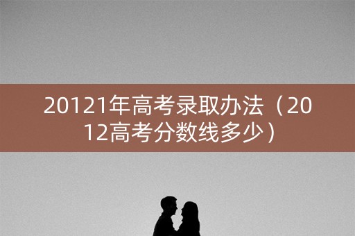 20121年高考录取办法（2012高考分数线多少）