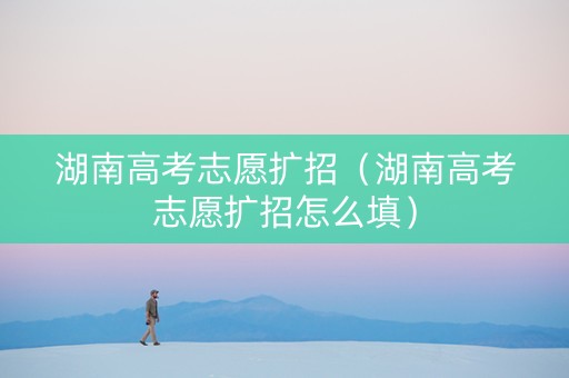 湖南高考志愿扩招（湖南高考志愿扩招怎么填）