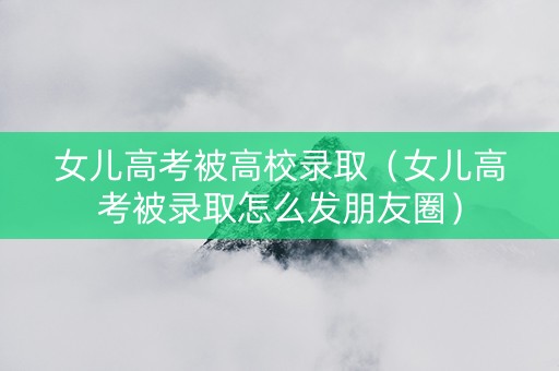 女儿高考被高校录取（女儿高考被录取怎么发朋友圈）