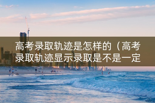 高考录取轨迹是怎样的（高考录取轨迹显示录取是不是一定录取了）