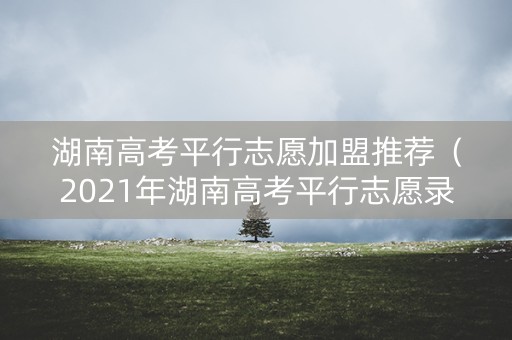 湖南高考平行志愿加盟推荐（2021年湖南高考平行志愿录取规则）