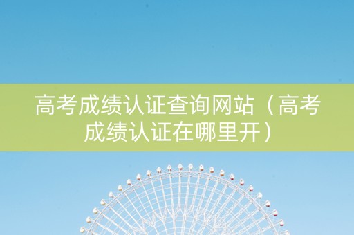 高考成绩认证查询网站（高考成绩认证在哪里开）