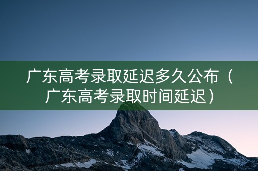 广东高考录取延迟多久公布（广东高考录取时间延迟）
