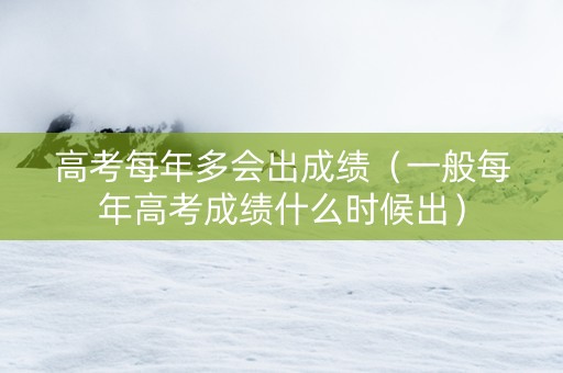 高考每年多会出成绩（一般每年高考成绩什么时候出）