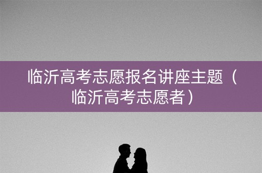 临沂高考志愿报名讲座主题（临沂高考志愿者）