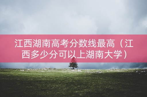 江西湖南高考分数线最高（江西多少分可以上湖南大学）