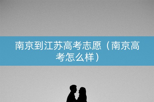 南京到江苏高考志愿（南京高考怎么样）