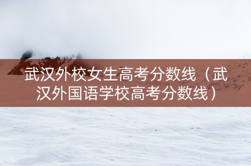 武汉外校女生高考分数线（武汉外国语学校高考分数线）