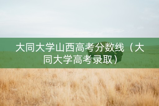 大同大学山西高考分数线（大同大学高考录取）