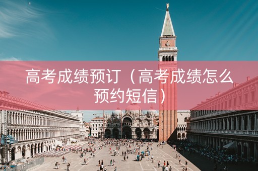 高考成绩预订（高考成绩怎么预约短信）