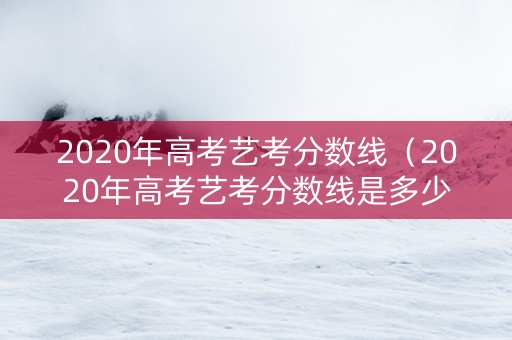 2020年高考艺考分数线（2020年高考艺考分数线是多少）
