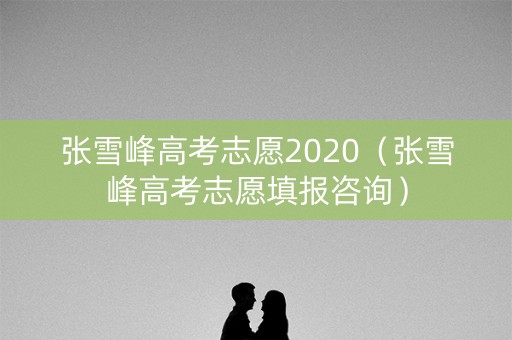 张雪峰高考志愿2020（张雪峰高考志愿填报咨询）