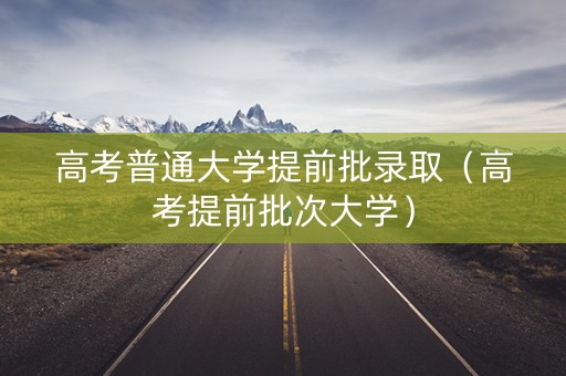 高考普通大学提前批录取（高考提前批次大学）