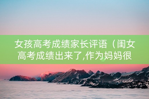 女孩高考成绩家长评语（闺女高考成绩出来了,作为妈妈很满意的说说）