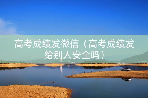 高考成绩发微信（高考成绩发给别人安全吗）