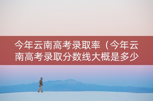 今年云南高考录取率（今年云南高考录取分数线大概是多少）