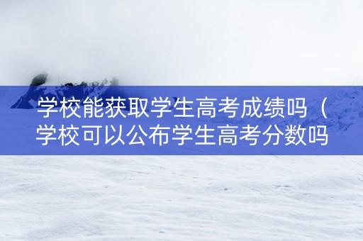 学校能获取学生高考成绩吗（学校可以公布学生高考分数吗）